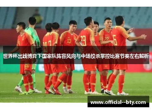 世界杯出线博弈下国家队阵容风向与中场绞杀掌控比赛节奏左右解析