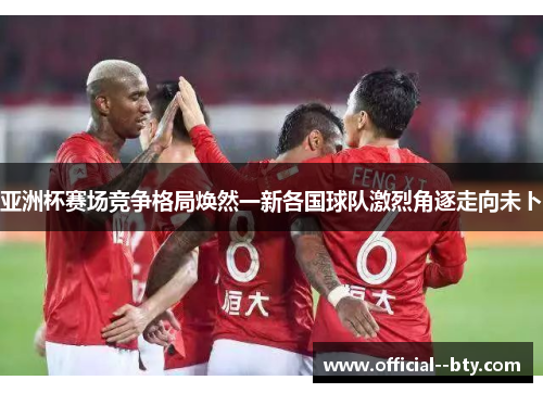 亚洲杯赛场竞争格局焕然一新各国球队激烈角逐走向未卜