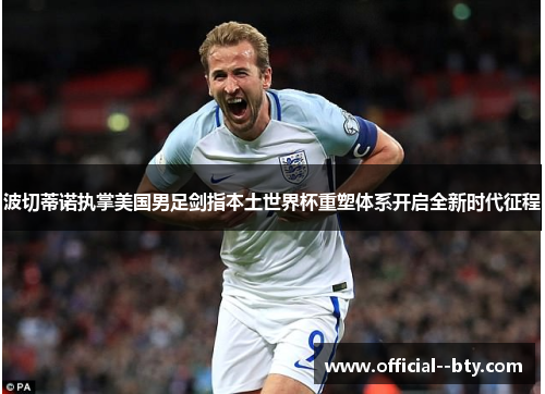 波切蒂诺执掌美国男足剑指本土世界杯重塑体系开启全新时代征程 波切蒂诺执掌美国男足剑指本土世界杯重塑体系开启全新时代征程