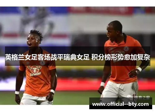 英格兰女足客场战平瑞典女足 积分榜形势愈加复杂
