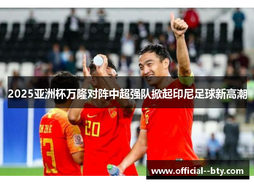 2025亚洲杯万隆对阵中超强队掀起印尼足球新高潮 2025亚洲杯万隆对阵中超强队掀起印尼足球新高潮